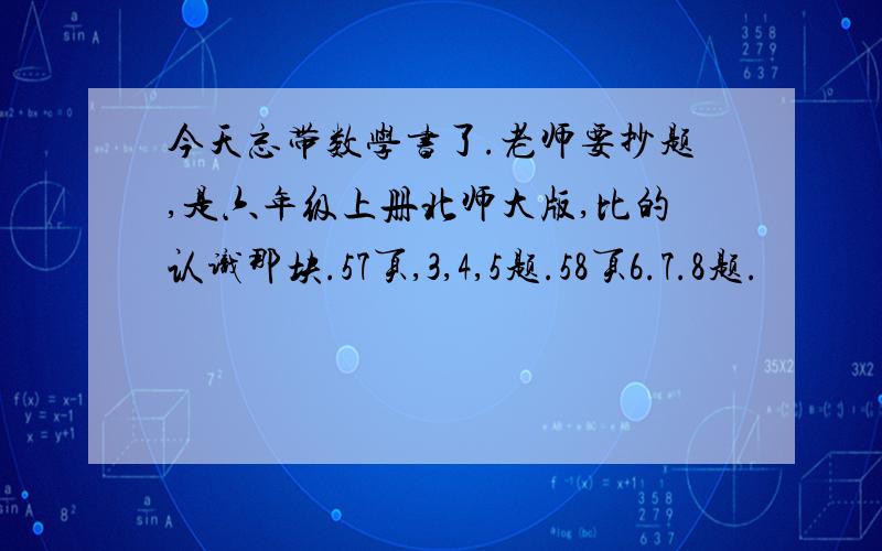 今天忘带数学书了.老师要抄题,是六年级上册北师大版,比的认识那块.57页,3,4,5题.58页6.7.8题.