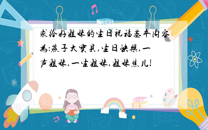 求给好姐妹的生日祝福基本内容为：燕子大宝贝,生日快乐,一声姐妹,一生姐妹,姐妹焦儿!