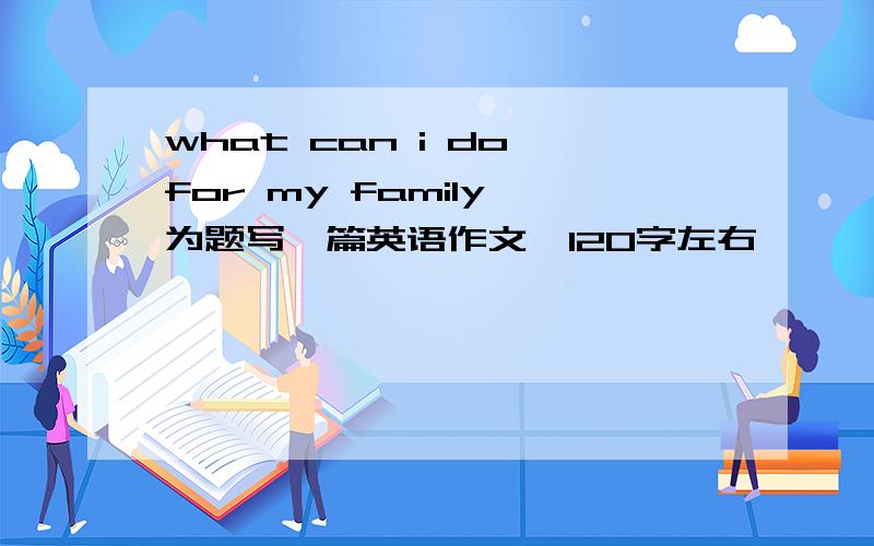 what can i do for my family 为题写一篇英语作文,120字左右