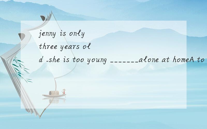 jenny is only three years old .she is too young _______alone at homeA to leave B to be leaving C to be leftD to have been left这道题我是先看是否被动'去掉A