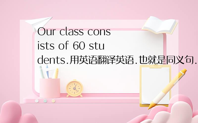 Our class consists of 60 students.用英语翻译英语.也就是同义句.快...