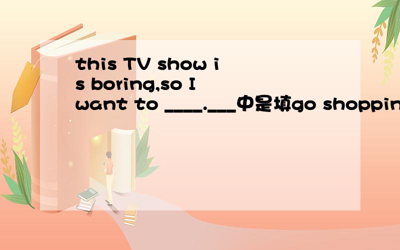 this TV show is boring,so I want to ____.___中是填go shopping 还是shopping,为什么?shopping到底是名词还是动词