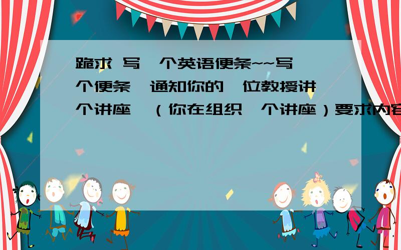 跪求 写一个英语便条~~写一个便条,通知你的一位教授讲一个讲座,（你在组织一个讲座）要求内容包括； 何时召开  ,  地点  ,   礼貌的问对方是否有时间,请通知我（进一步确认）,表示万分感