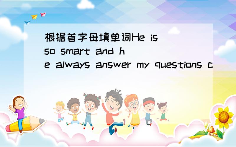 根据首字母填单词He is so smart and he always answer my questions c___