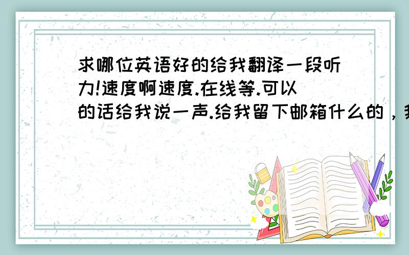 求哪位英语好的给我翻译一段听力!速度啊速度.在线等.可以的话给我说一声.给我留下邮箱什么的，我把听力发过去！！！今天晚上就要啊~~~谢谢啦~~~