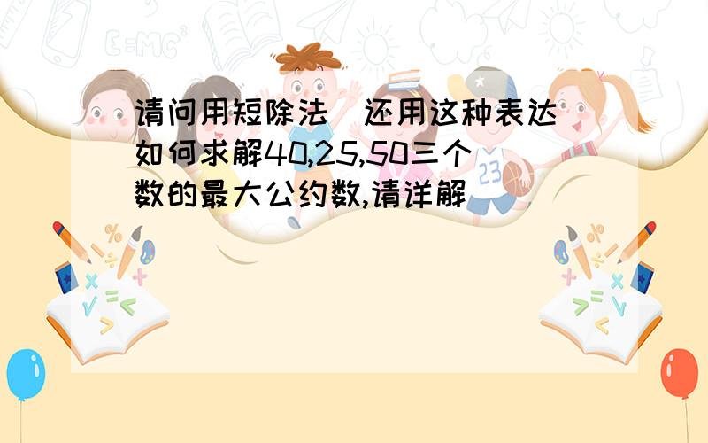 请问用短除法（还用这种表达）如何求解40,25,50三个数的最大公约数,请详解