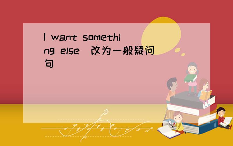 I want something else(改为一般疑问句）