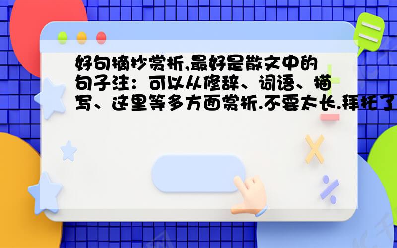 好句摘抄赏析,最好是散文中的句子注：可以从修辞、词语、描写、这里等多方面赏析.不要太长.拜托了、、、要赏析. 短一点.大约50字就ok. 一定要赏析啊~~~~满意一定采纳,多给分、、