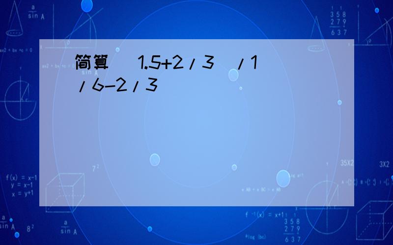 简算 （1.5+2/3）/1/6-2/3