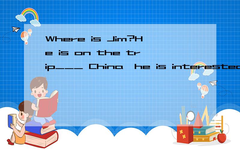 Where is Jim?He is on the trip___ China,he is interested in the Great Wall.横线上填什么,为什么.说详细一点为什么.