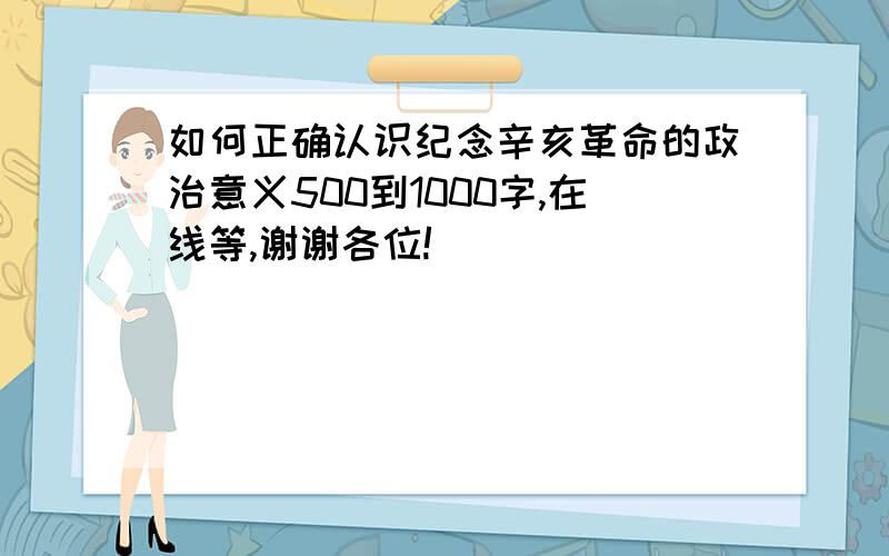 如何正确认识纪念辛亥革命的政治意义500到1000字,在线等,谢谢各位!