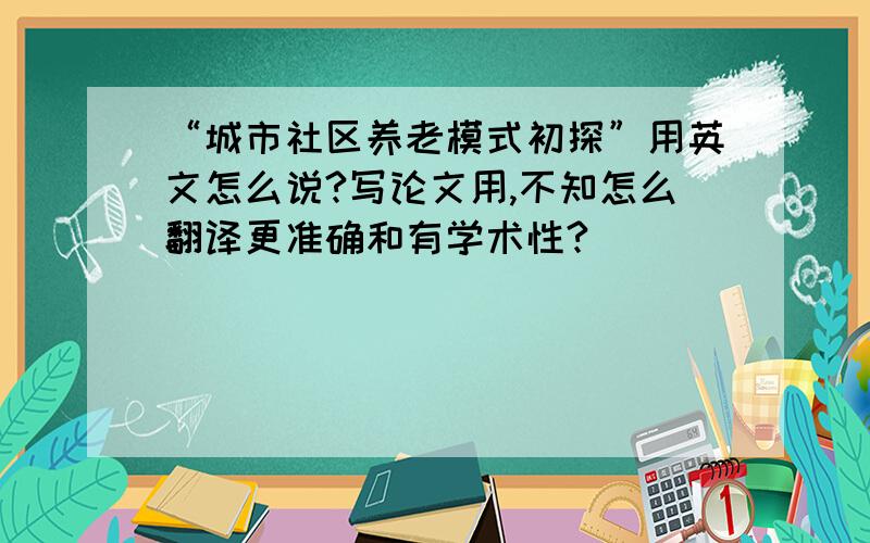 “城市社区养老模式初探”用英文怎么说?写论文用,不知怎么翻译更准确和有学术性?