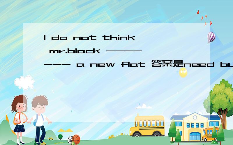 l do not think mr.black ------- a new flat 答案是need buy.我的问题是为什么不是needs to buy?needs buy 怎么知道这句话中need 是做实意动词？