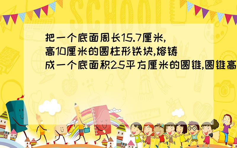 把一个底面周长15.7厘米,高10厘米的圆柱形铁块,熔铸成一个底面积25平方厘米的圆锥,圆锥高是多少厘米?要算式