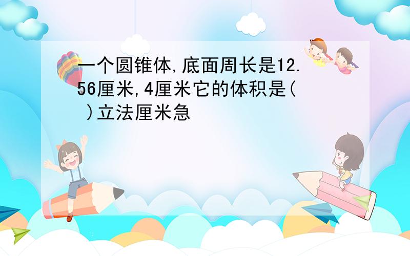 一个圆锥体,底面周长是12.56厘米,4厘米它的体积是( )立法厘米急