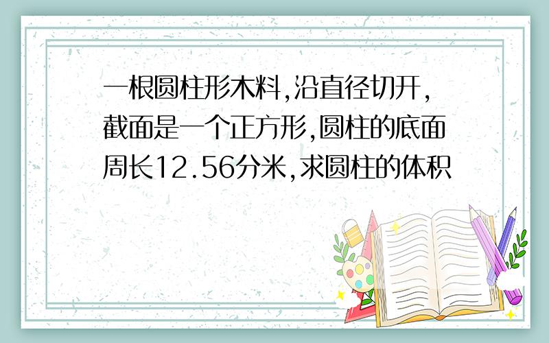 一根圆柱形木料,沿直径切开,截面是一个正方形,圆柱的底面周长12.56分米,求圆柱的体积