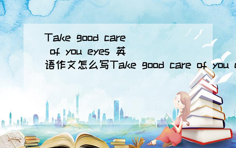 Take good care of you eyes 英语作文怎么写Take good care of you eyes这篇文章怎么写好?