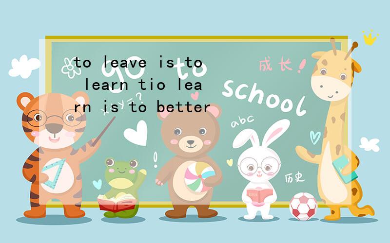 to leave is to learn tio learn is to better