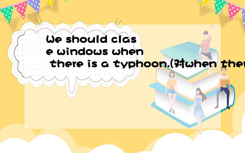 We should clase windows when there is a typhoon.(对when there is a typhoon划线提问）