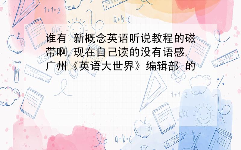 谁有 新概念英语听说教程的磁带啊,现在自己读的没有语感,广州《英语大世界》编辑部 的