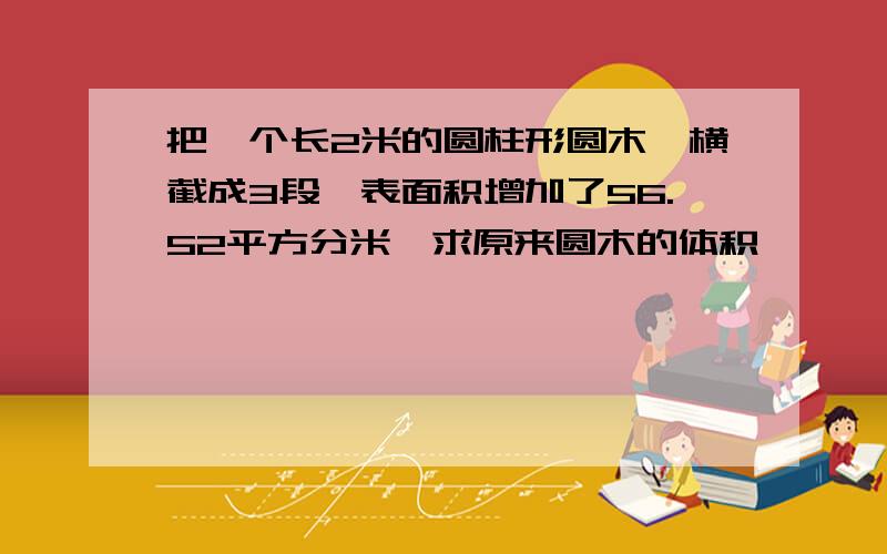 把一个长2米的圆柱形圆木,横截成3段,表面积增加了56.52平方分米,求原来圆木的体积