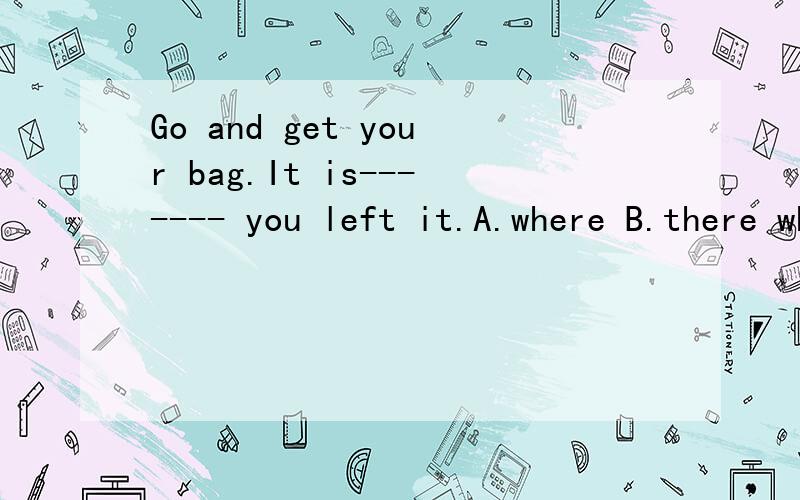 Go and get your bag.It is------- you left it.A.where B.there where为什么不选B,我认为there做先行词,where引导的句子是定语从句.