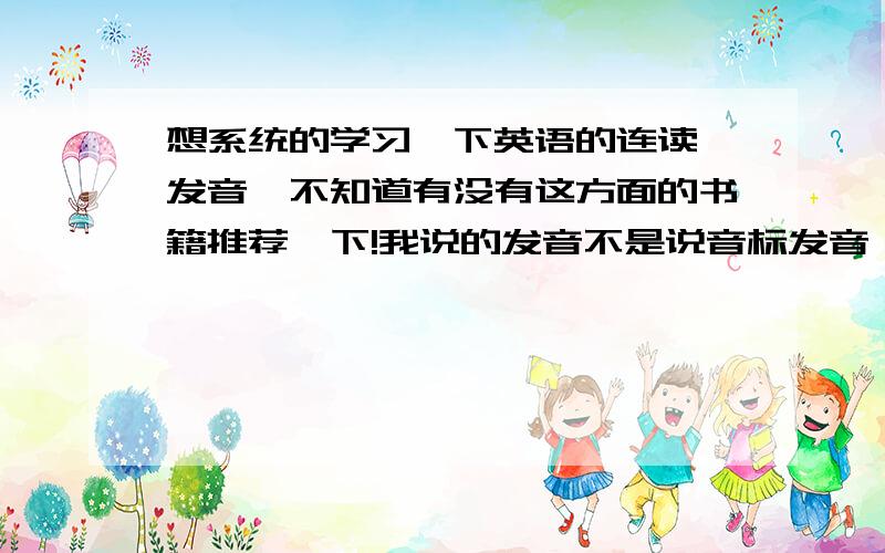 想系统的学习一下英语的连读、发音,不知道有没有这方面的书籍推荐一下!我说的发音不是说音标发音,比如说某些字母组合在什么情况下发什么音,元音及辅音在某些情况下发什么音.连读应