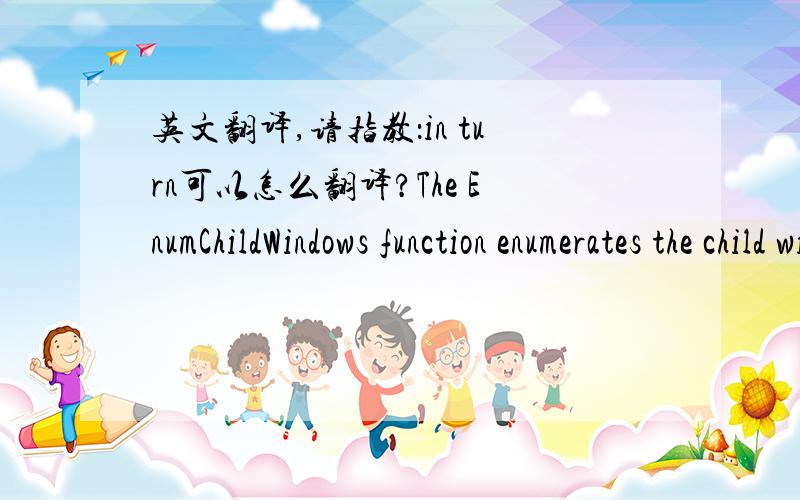 英文翻译,请指教：in turn可以怎么翻译?The EnumChildWindows function enumerates the child windows that belong to the specified parent window by passing the handle of each child window, in turn, to an application-defined callback functio