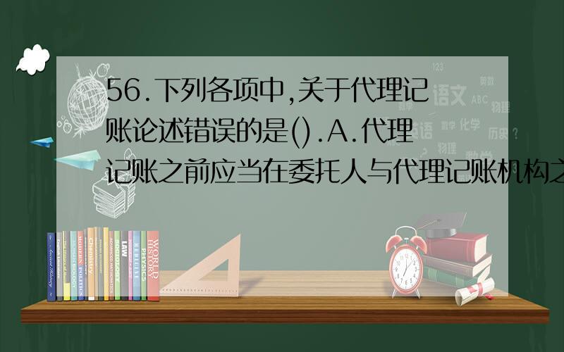 56.下列各项中,关于代理记账论述错误的是().A.代理记账之前应当在委托人与代理记账机构之间签订书面委托合同B.代理记账机构为委托人编制的财务会计报表在报送有关部门之前,应经代理记