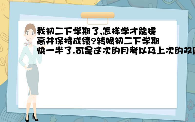 我初二下学期了,怎样学才能提高并保持成绩?转眼初二下学期快一半了.可是这次的月考以及上次的双周清都考的不好.原因可能是上学期期末考了年级第一,所以骄傲的缘故吧.还有,心一直定不