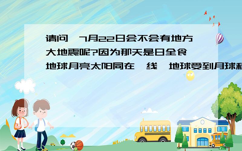 请问,7月22日会不会有地方大地震呢?因为那天是日全食,地球月亮太阳同在一线,地球受到月球和太阳的双重叠加引力,会不会造成地壳薄弱处发生崩溃移位呢?不过，月食的同时发生地震我可是