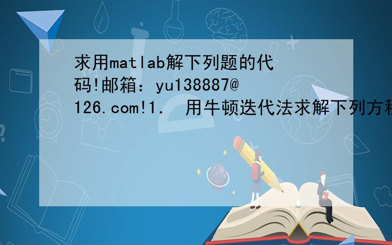 求用matlab解下列题的代码!邮箱：yu138887@126.com!1． 用牛顿迭代法求解下列方程   的根,初值 ,收敛精度要求 2． 用列主元高斯消去法求解线性方程组 要求输出小数点后4位有效数字3． 用高斯赛