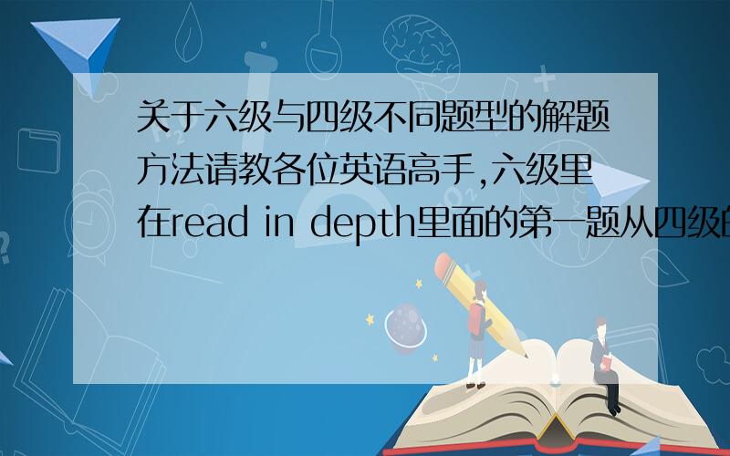 关于六级与四级不同题型的解题方法请教各位英语高手,六级里在read in depth里面的第一题从四级的选词填空改成的那个阅读填空有什么解题技巧啊?可以具体分析一下吗?有新东方老师的笔记更