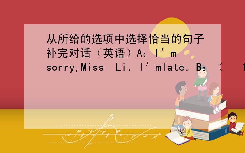 从所给的选项中选择恰当的句子补完对话（英语）A：I＇m　sorry,Miss　Li．I＇mlate．B：（　 1　 ）A：I　couldn＇t　find　my　bike　this　morning．B：（　　2　　）A：Of　course．Here　is　my　bike　k