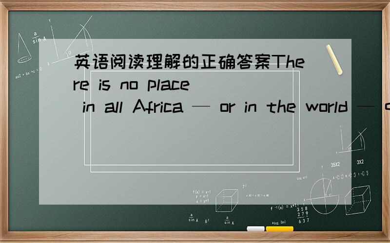 英语阅读理解的正确答案There is no place in all Africa — or in the world — quite like Nairobi National Park.It covers only forty square miles,but it is a whole miniature world of unconfined wildlife.The park lies close to the city of Na