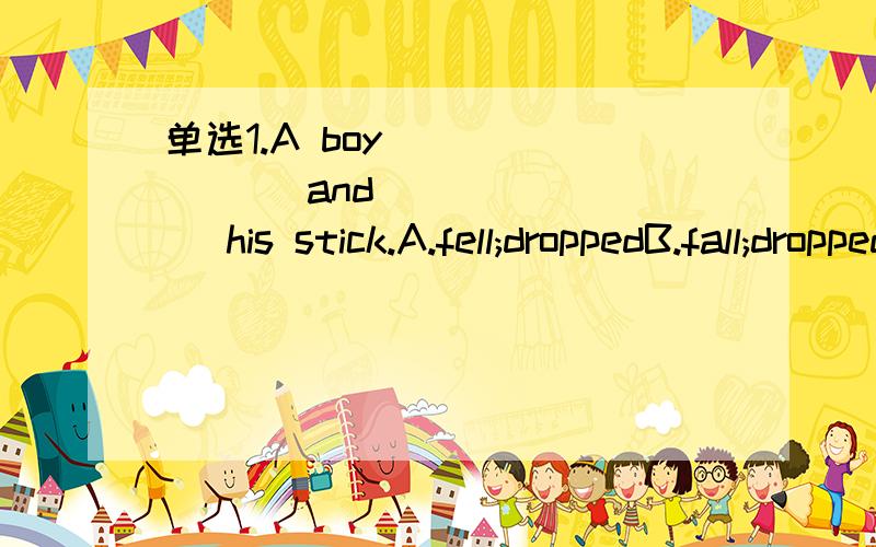 单选1.A boy _______ and _______ his stick.A.fell;droppedB.fall;droppedC.dropped;fellD.dropped;fall