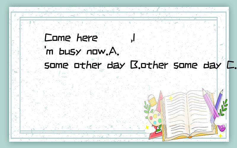 Come here___,I'm busy now.A.some other day B.other some day C.some others day D.other some days