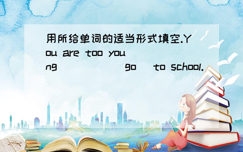 用所给单词的适当形式填空.You are too young ____ (go) to school.