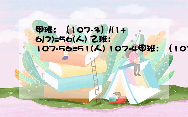 甲班：（107-3）/(1+6/7)=56(人) 乙班：107-56=51(人) 107-4甲班：（107-3）/(1+6/7)=56(人)乙班：107-56=51(人) 107-4求的是什么?1+6/7求的是什么?