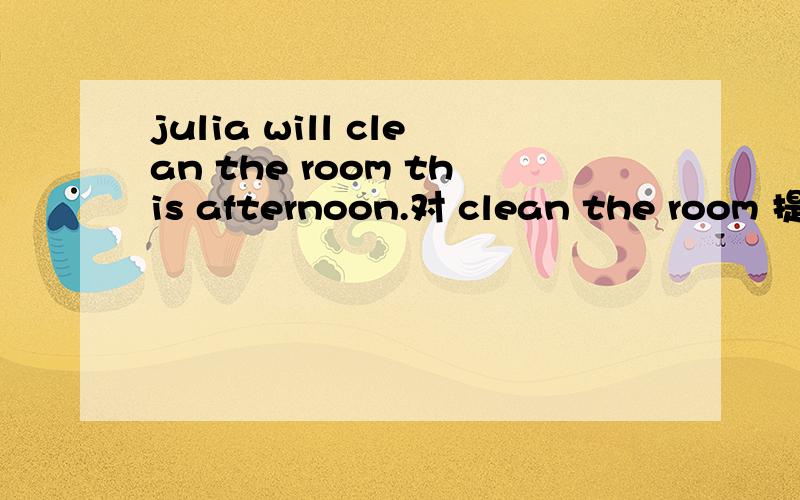 julia will clean the room this afternoon.对 clean the room 提问()will julia () this afternoon?