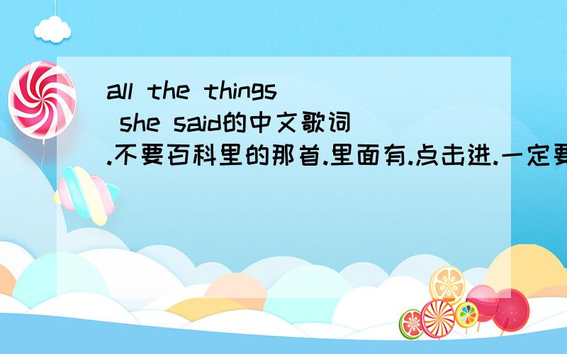 all the things she said的中文歌词.不要百科里的那首.里面有.点击进.一定要这个歌词的!不要其他的或百科里的!那个不全!All the things she saidAll the things she saidRunnin' through my head (3x)All the things she said