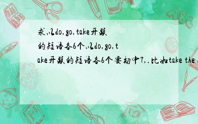 求以do,go,take开头的短语各6个以do,go,take开头的短语各6个要初中7,.比如take the bus ,do my homework,go to the movie