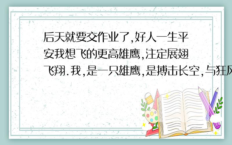 后天就要交作业了,好人一生平安我想飞的更高雄鹰,注定展翅飞翔.我,是一只雄鹰,是搏击长空,与狂风抗衡的雄鹰,这时,正该是我张开双翅,在天际遨游的年华,可是,我却飞不起来了.在一次与毒