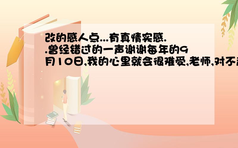 改的感人点...有真情实感..曾经错过的一声谢谢每年的9月10日,我的心里就会很难受,老师,对不起,只因我来晚了一步.记得那天下着大雨,放学后,花店已关门,我想给您买束花,再去看您,当时的我