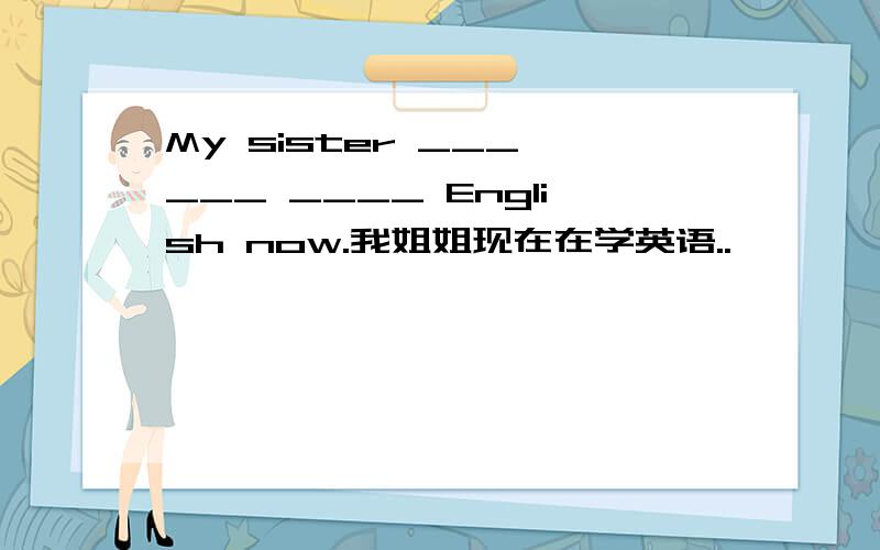My sister ___ ___ ____ English now.我姐姐现在在学英语..