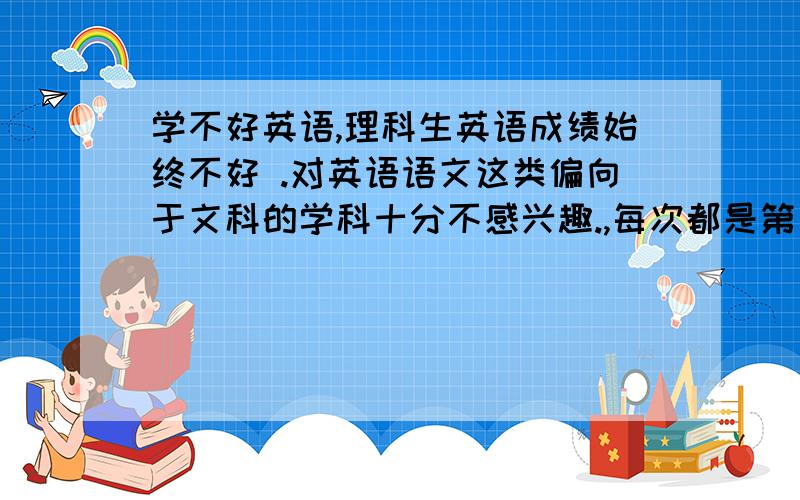 学不好英语,理科生英语成绩始终不好 .对英语语文这类偏向于文科的学科十分不感兴趣.,每次都是第一,化学和生物也学的很不错前五差不多.而英语每次基本都是倒数!每次能及格都不错了 -_-