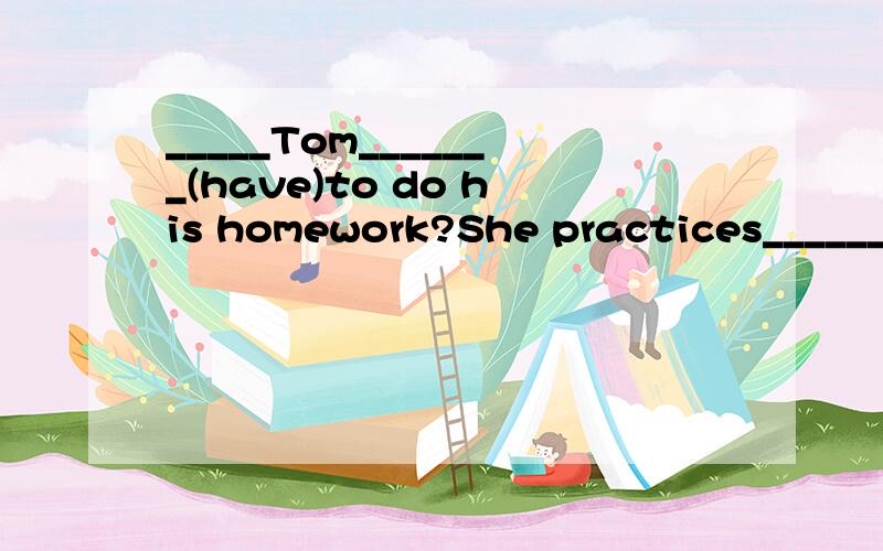 _____Tom_______(have)to do his homework?She practices________(play) the piano everyday.What are some of the ______(rule)?They have to wear ______for gym class.______ I smoke here?