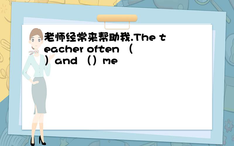 老师经常来帮助我.The teacher often （）and （）me