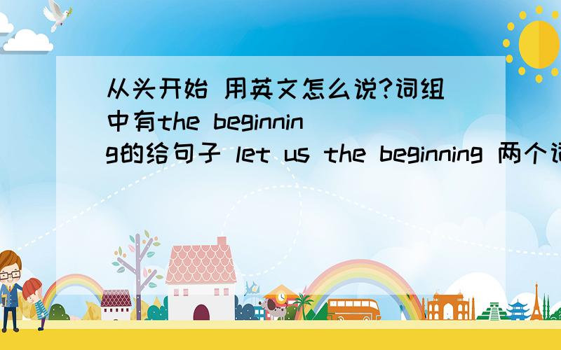 从头开始 用英文怎么说?词组中有the beginning的给句子 let us the beginning 两个词