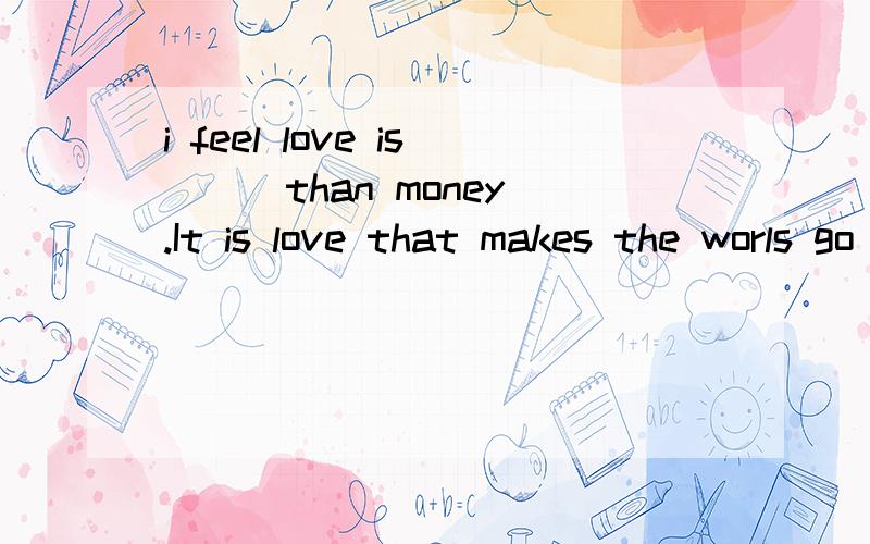 i feel love is ( )than money.It is love that makes the worls go around,not money.